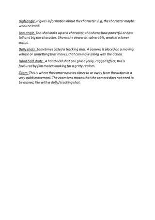 High angle. It gives information aboutthe character. E.g, the character maybe
weak or small.
Low angle. This shot looks up at a character, thisshowshow powerfulor how
tall and big the character. Showsthe viewer as vulnerable, weak in a lower
status.
Dolly shots. Sometimes called a tracking shot. A camera is placed on a moving
vehicle or something that moves, that can move along with the action.
Hand held shots. A hand held shot can give a jerky, raggedeffect, thisis
favoured by film makerslooking for a gritty realism.
Zoom. This is where the camera moves closer to or away from the action in a
very quick movement. The zoom lens meansthat the camera doesnot need to
be moved, like with a dolly/tracking shot.
 