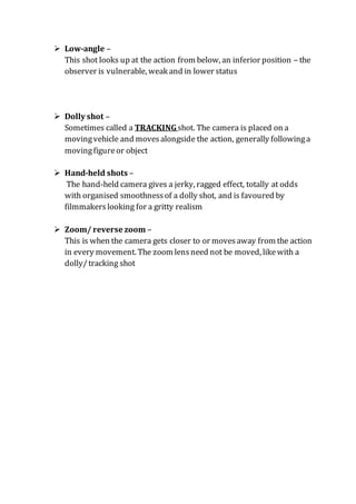  Low-angle –
This shot looks up at the action from below, an inferior position – the
observer is vulnerable, weak and in lower status
 Dolly shot –
Sometimes called a TRACKINGshot. The camera is placed on a
movingvehicle and movesalongside the action, generally followinga
movingfigureor object
 Hand-held shots –
The hand-held camera gives a jerky, ragged effect, totally at odds
with organised smoothnessof a dolly shot, and is favoured by
filmmakerslooking for a gritty realism
 Zoom/ reverse zoom –
This is when the camera gets closer to or movesaway from the action
in every movement. The zoom lensneed not be moved, likewith a
dolly/tracking shot
 