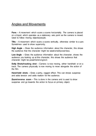 Angles and Movements
Pans – A movement which scans a scene horizontally. The camera is placed
on a tripod, which operates as a stationary axis point as the camera is moved.
Used to follow moving objects/people.
Tilts – A movement which scans a scene vertically, otherwise similar to a pan.
Sometimes used to show superiority.
High Angle – Gives the audience information about the character, this shows
the audience that the character might be weak/small/powerless.
Low Angle – Gives the audience information about the character, shows the
audience you looking up at this character, this shows the audience that
character might be powerful/strong/evil.
Dolly Shots/tracking shot – Camera is now moving, either handheld or on a
track. The camera physically is now moving to move alongside the action of
the film.
Hand-held shots – Gives a jerky, ragged effect. This can shows suspense
and adds tension and adds realism for the audience.
Zoom/reverse zoom – This is done in the camera and is used to show
suspense and go towards the action to focus on primary object.
 