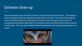 Extreme close-up
Extreme close-ups are a shot that is closer up than what a close up shot is. This being an
shot of someone's face for example just their eyes in the shot. This shows the audience
more of the facial features of the person in the shot from the eyes to the mouth. For
example the old western stare down is an extreme close up shot(s) as the camera zooms
in at the eyes. This can show clearly the facial expressions and can also show tension in a
scene.
J.H
 