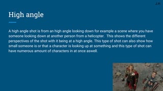 High angle
A high angle shot is from an high angle looking down for example a scene where you have
someone looking down at another person from a helicopter. This shows the different
perspectives of the shot with it being at a high angle. This type of shot can also show how
small someone is or that a character is looking up at something and this type of shot can
have numerous amount of characters in at once aswell.
J.H
 