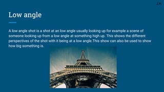Low angle
A low angle shot is a shot at an low angle usually looking up for example a scene of
someone looking up from a low angle at something high up. This shows the different
perspectives of the shot with it being at a low angle.This show can also be used to show
how big something is.
J.H
 