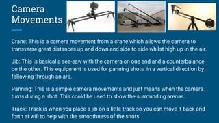 Camera
Movements
Crane: This is a camera movement from a crane which allows the camera to
transverse great distances up and down and side to side whilst high up in the air.
Jib: This is basical a see-saw with the camera on one end and a counterbalance
on the other. This equipment is used for panning shots in a vertical direction by
following through an arc.
Panning: This is a simple camera movements and just means when the camera
turns during a shot. This could be used to show the surrounding arenas.
Track: Track is when you place a jib on a little track so you can move it back and
forth at will to help with the smoothness of the shots.
 