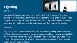 Lighting
Low Key:
Low key lighting of course sounds exactly how it is. It is shown in the dark
picture above maybe you can’t make out the person's facial or body expressions
but you can tell they are there this could be used in big reveal scenes in movies
since you will not be able to tell who they are until they change the lighting
High Key:
High key is the complete opposite of lowkey whereas low key depends on low
lighting which could be used in horror films or action films high key wouldn’t fit in
since if it was a horror movie you wouldn’t be as scared if you could see every
corner of the house and the killer would always be in the light. Sometimes low
key helps with pathetic fallacy.
 