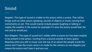 Sound
Diegetic: This type of sound is visible to the actors within a scene. This will be
things such as other actors speaking, sounds of objects or music coming from
instruments on set. This would mainly include people laughing or talking or
maybe the weather in the scene for example if it rains the actors would hear the
rain and so would you.
Non-Diegetic: This type of sound isn’t visible within a scene nor has been implied
to be present in the action. Coming from a source outside of story space.
Meaning when you edit in music over the top of an advert the people inside the
scene won’t hear the music since it is made for the viewers so non-diegetic just
means the actors can’t hear it and you can.
 