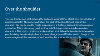 Over the shoulder
This is a third-person shot showing the audience a character or object, over the shoulder of
another character. The camera will show the back of the shoulder and head of this
character, this can be used to create suspension in a thriller or just an interesting angle of
a situation. This is also a very good shot for establishing a relationship between two
characters. This shot is most commonly post two shot. When the two shot is showing two
people talking there is a high chance is could change to an OTS shot just to change up the
camera angle and this wouldn’t be hard to utilise this shot as it is very simple.
L.W
 