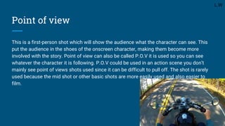 Point of view
This is a first-person shot which will show the audience what the character can see. This
put the audience in the shoes of the onscreen character, making them become more
involved with the story. Point of view can also be called P.O.V it is used so you can see
whatever the character it is following. P.O.V could be used in an action scene you don’t
mainly see point of views shots used since it can be difficult to pull off. The shot is rarely
used because the mid shot or other basic shots are more easily used and also easier to
film.
L.W
 