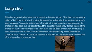 Long shot
This shot in generically a head to toe shot of a character or two. This shot can be also be
called a “Full body shot” which is straight forward as a shot which shows the character's
body language. You could get the idea of what their dress sense is or maybe one of the
characters had been in a car accident and the long shot would show the full extent of the
characters injuries for example soap operas will use full body shots when introducing a
new character into the show or when they show a character they will introduce their
characteristics maybe the character dresses in sparkles so they would have to show this
off in a long shot or a master shot.
A.S
 