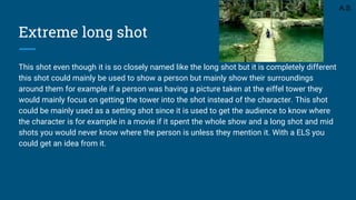 Extreme long shot
This shot even though it is so closely named like the long shot but it is completely different
this shot could mainly be used to show a person but mainly show their surroundings
around them for example if a person was having a picture taken at the eiffel tower they
would mainly focus on getting the tower into the shot instead of the character. This shot
could be mainly used as a setting shot since it is used to get the audience to know where
the character is for example in a movie if it spent the whole show and a long shot and mid
shots you would never know where the person is unless they mention it. With a ELS you
could get an idea from it.
A.S
 