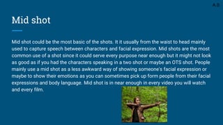 Mid shot
Mid shot could be the most basic of the shots. It it usually from the waist to head mainly
used to capture speech between characters and facial expression. Mid shots are the most
common use of a shot since it could serve every purpose near enough but it might not look
as good as if you had the characters speaking in a two shot or maybe an OTS shot. People
mainly use a mid shot as a less awkward way of showing someone's facial expression or
maybe to show their emotions as you can sometimes pick up form people from their facial
expressions and body language. Mid shot is in near enough in every video you will watch
and every film.
A.S
 