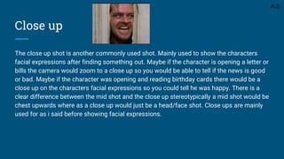 Close up
The close up shot is another commonly used shot. Mainly used to show the characters
facial expressions after finding something out. Maybe if the character is opening a letter or
bills the camera would zoom to a close up so you would be able to tell if the news is good
or bad. Maybe if the character was opening and reading birthday cards there would be a
close up on the characters facial expressions so you could tell he was happy. There is a
clear difference between the mid shot and the close up stereotypically a mid shot would be
chest upwards where as a close up would just be a head/face shot. Close ups are mainly
used for as i said before showing facial expressions.
A.S
 