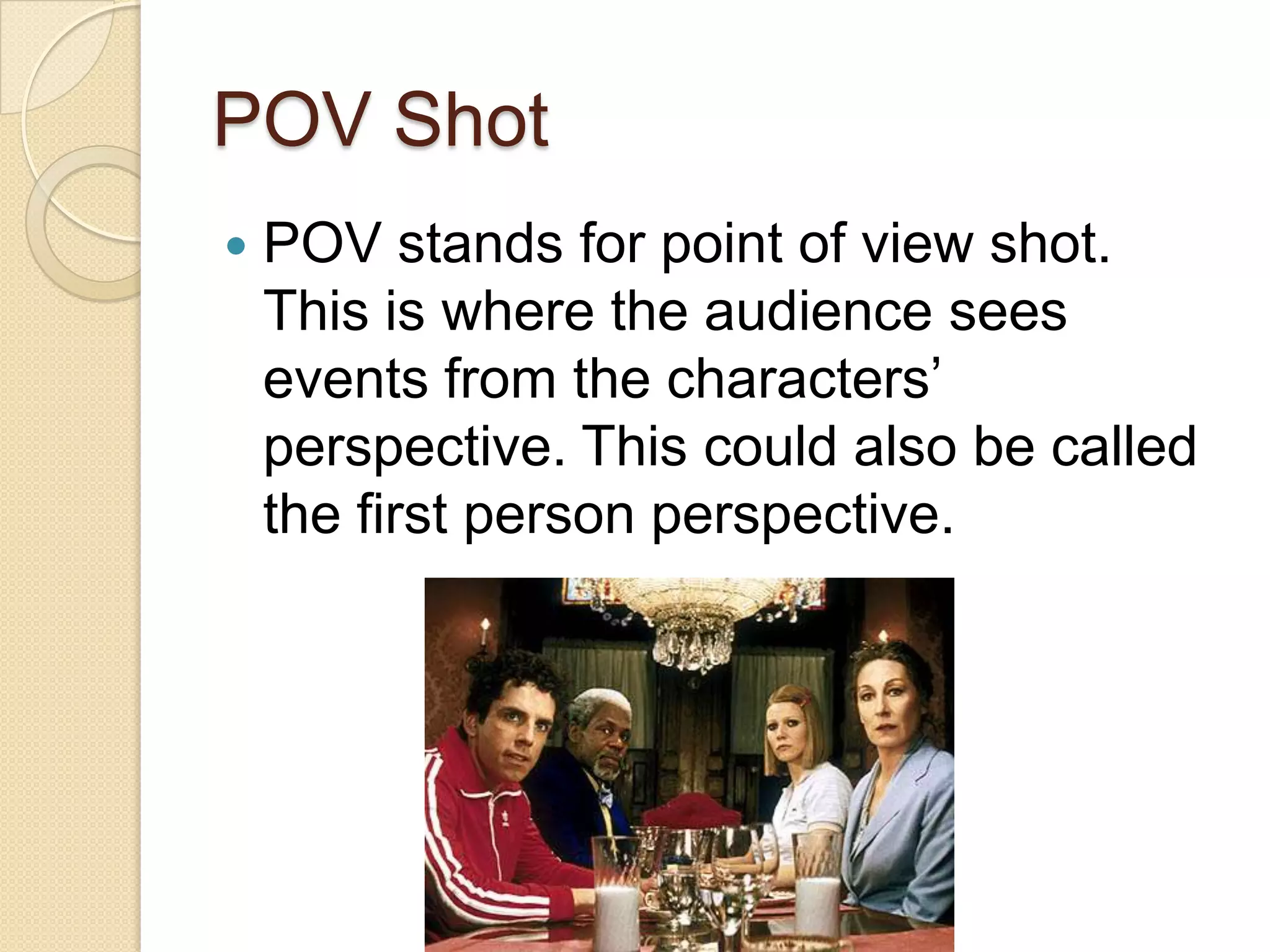 POV Shot
   POV stands for point of view shot.
    This is where the audience sees
    events from the characters’
    perspective. This could also be called
    the first person perspective.
 