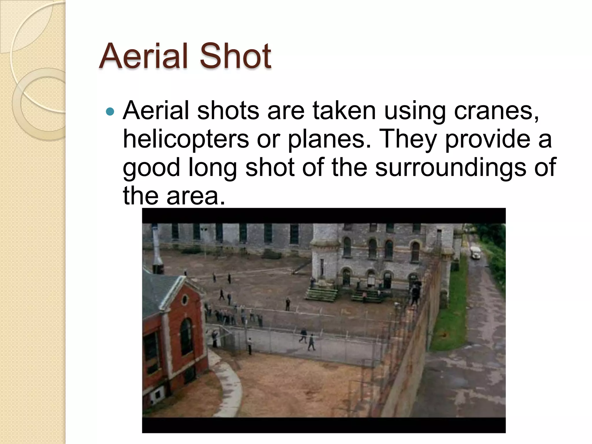 Aerial Shot
   Aerial shots are taken using cranes,
    helicopters or planes. They provide a
    good long shot of the surroundings of
    the area.
 