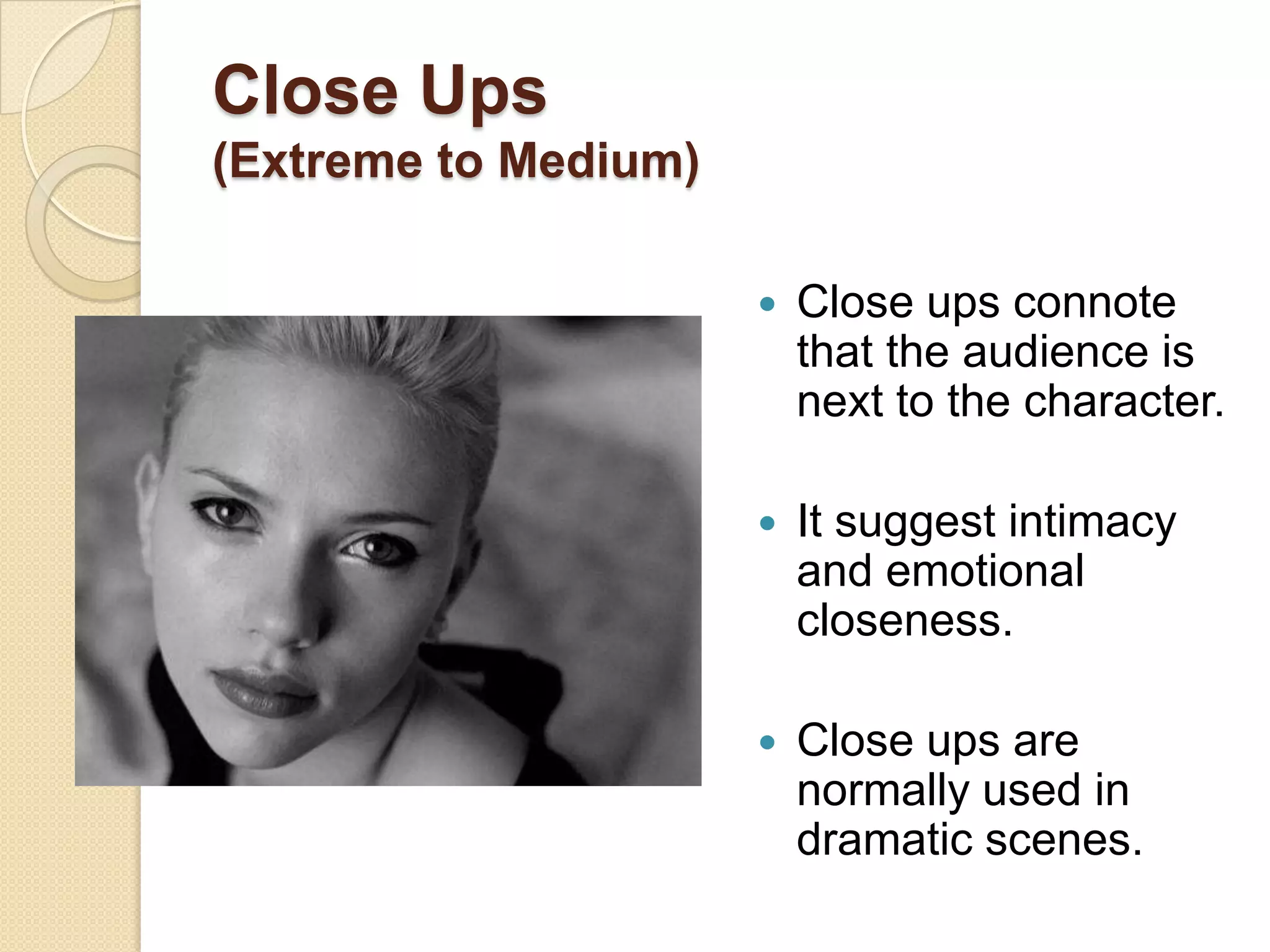 Close Ups
(Extreme to Medium)

                         Close ups connote
                          that the audience is
                          next to the character.

                         It suggest intimacy
                          and emotional
                          closeness.

                         Close ups are
                          normally used in
                          dramatic scenes.
 