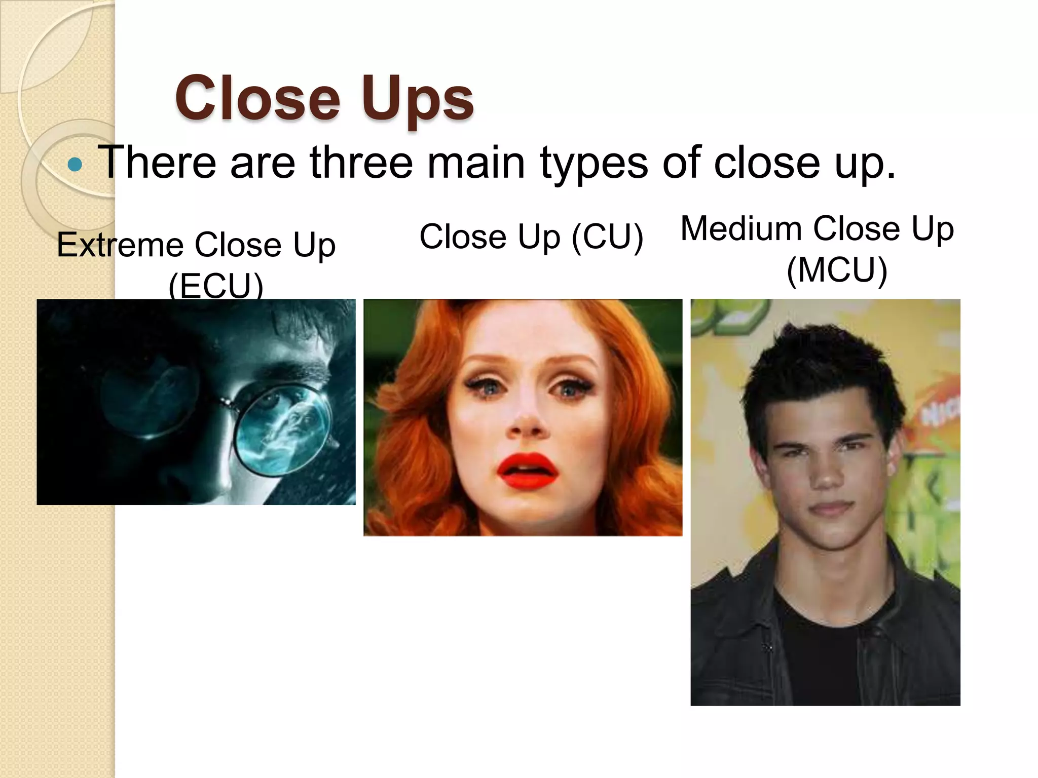 Close Ups
   There are three main types of close up.
Extreme Close Up   Close Up (CU)   Medium Close Up
      (ECU)                             (MCU)
 