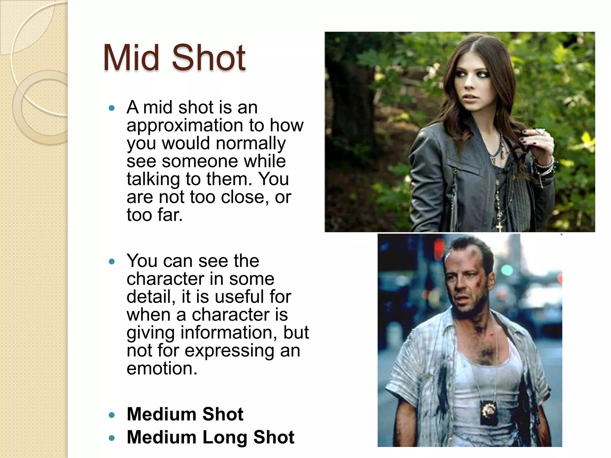 Mid Shot
   A mid shot is an
    approximation to how
    you would normally
    see someone while
    talking to them. You
    are not too close, or
    too far.

   You can see the
    character in some
    detail, it is useful for
    when a character is
    giving information, but
    not for expressing an
    emotion.

 Medium Shot
 Medium Long Shot
 