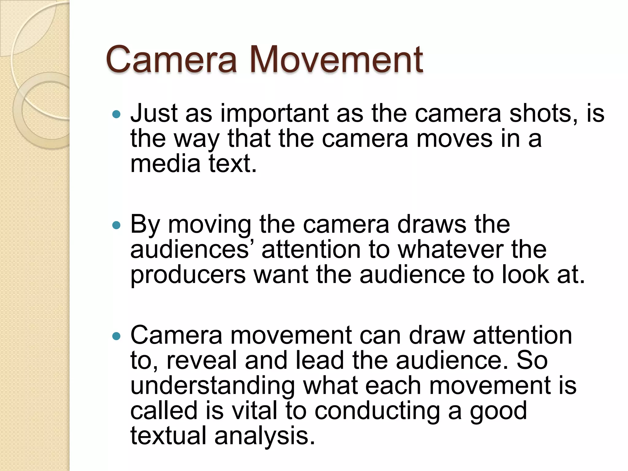 Camera Movement
   Just as important as the camera shots, is
    the way that the camera moves in a
    media text.

   By moving the camera draws the
    audiences’ attention to whatever the
    producers want the audience to look at.

   Camera movement can draw attention
    to, reveal and lead the audience. So
    understanding what each movement is
    called is vital to conducting a good
    textual analysis.
 