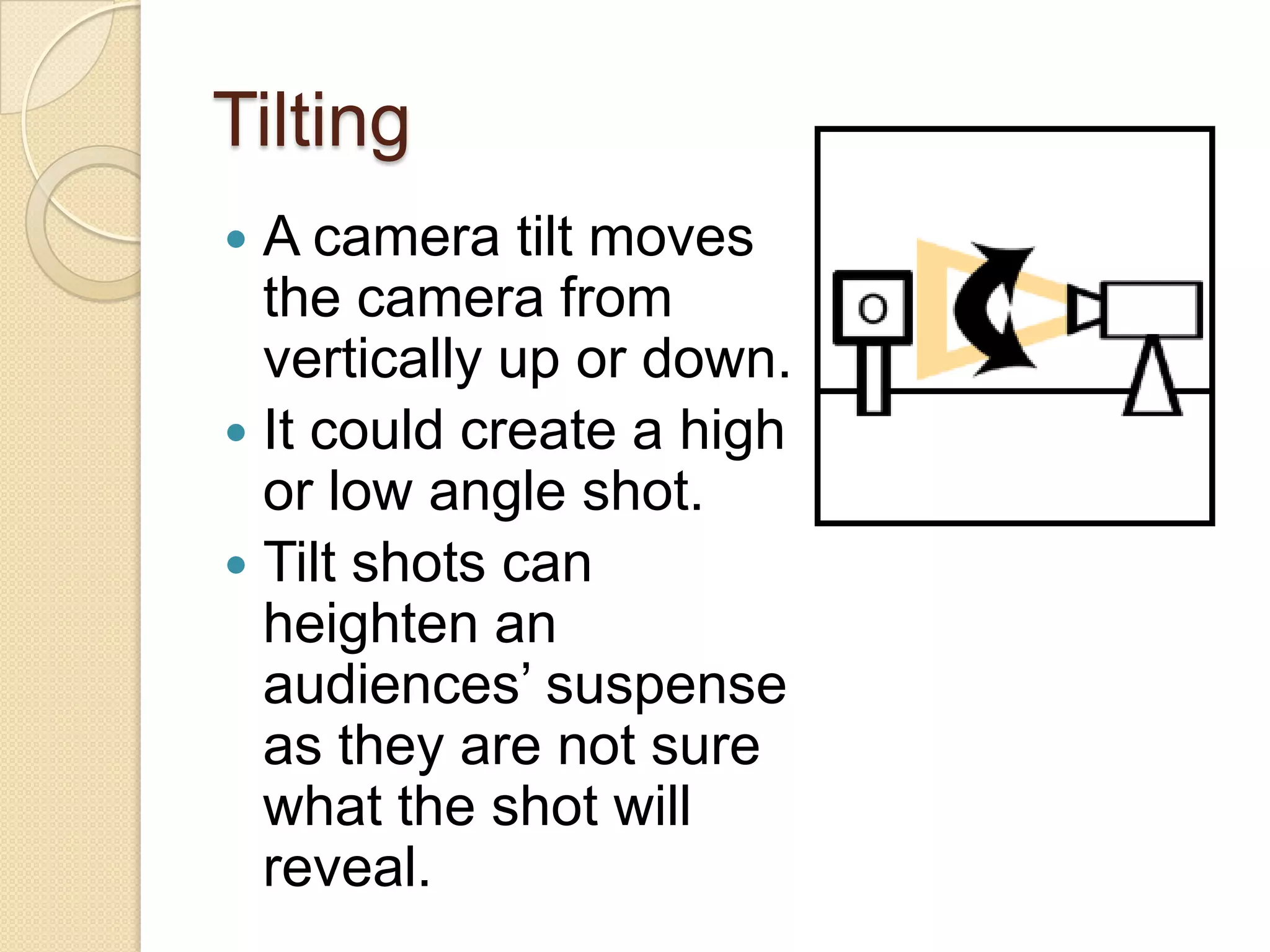 Tilting
 A camera tilt moves
  the camera from
  vertically up or down.
 It could create a high
  or low angle shot.
 Tilt shots can
  heighten an
  audiences’ suspense
  as they are not sure
  what the shot will
  reveal.
 