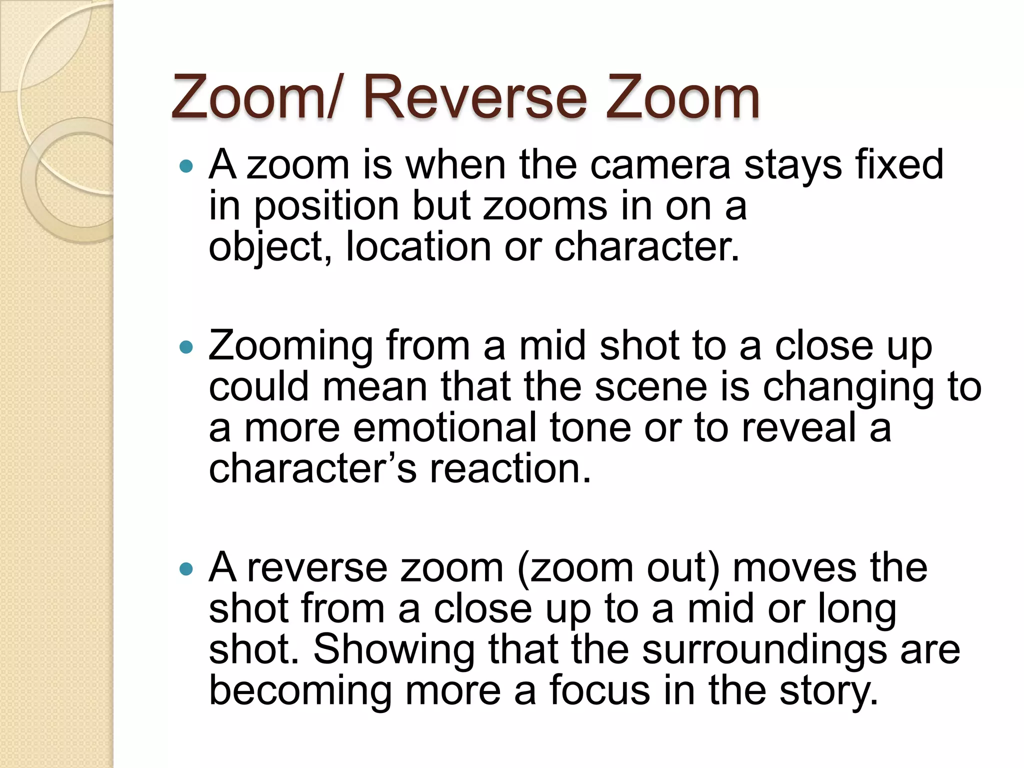 Zoom/ Reverse Zoom
   A zoom is when the camera stays fixed
    in position but zooms in on a
    object, location or character.

   Zooming from a mid shot to a close up
    could mean that the scene is changing to
    a more emotional tone or to reveal a
    character’s reaction.

   A reverse zoom (zoom out) moves the
    shot from a close up to a mid or long
    shot. Showing that the surroundings are
    becoming more a focus in the story.
 