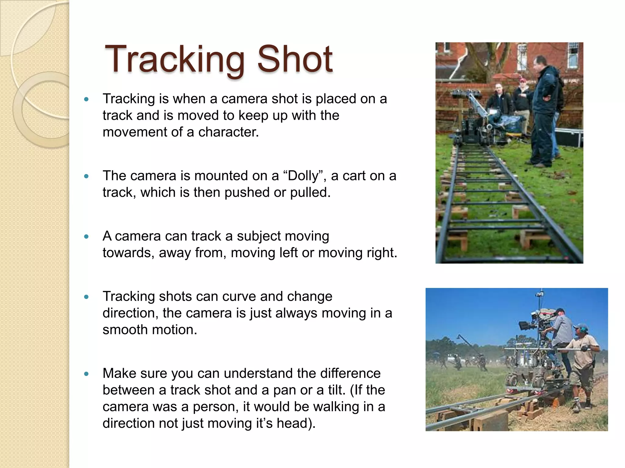 Tracking Shot
   Tracking is when a camera shot is placed on a
    track and is moved to keep up with the
    movement of a character.


   The camera is mounted on a “Dolly”, a cart on a
    track, which is then pushed or pulled.


   A camera can track a subject moving
    towards, away from, moving left or moving right.


   Tracking shots can curve and change
    direction, the camera is just always moving in a
    smooth motion.


   Make sure you can understand the difference
    between a track shot and a pan or a tilt. (If the
    camera was a person, it would be walking in a
    direction not just moving it’s head).
 