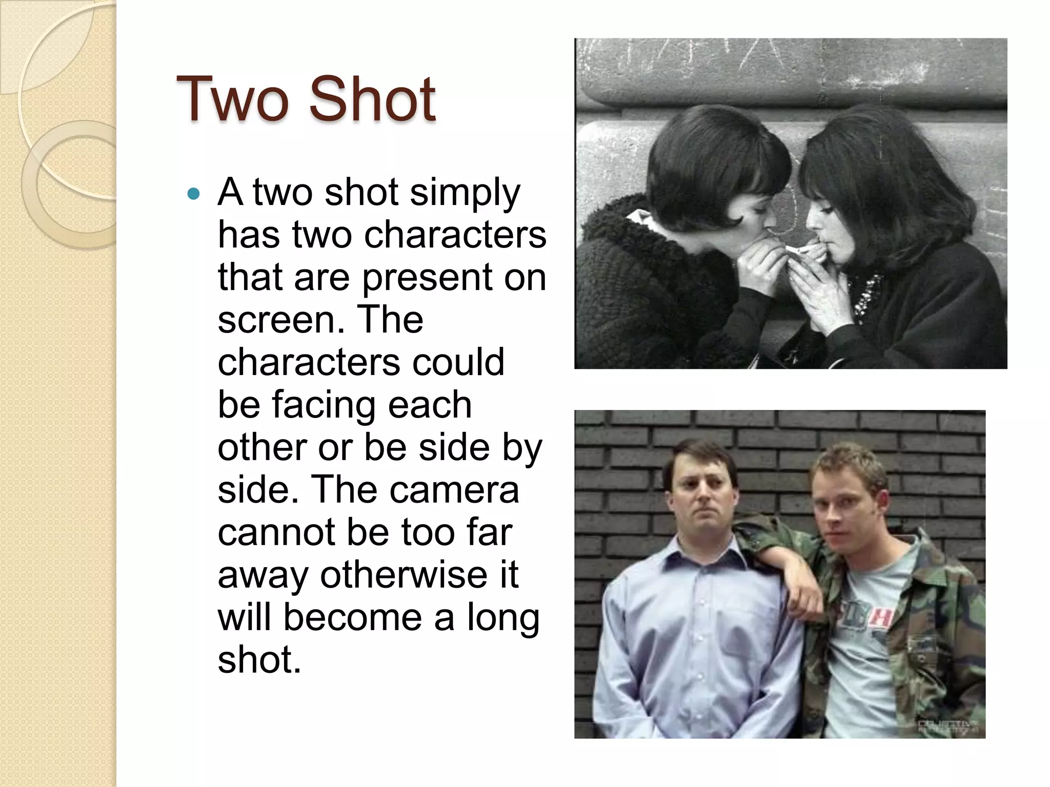 Two Shot
   A two shot simply
    has two characters
    that are present on
    screen. The
    characters could
    be facing each
    other or be side by
    side. The camera
    cannot be too far
    away otherwise it
    will become a long
    shot.
 