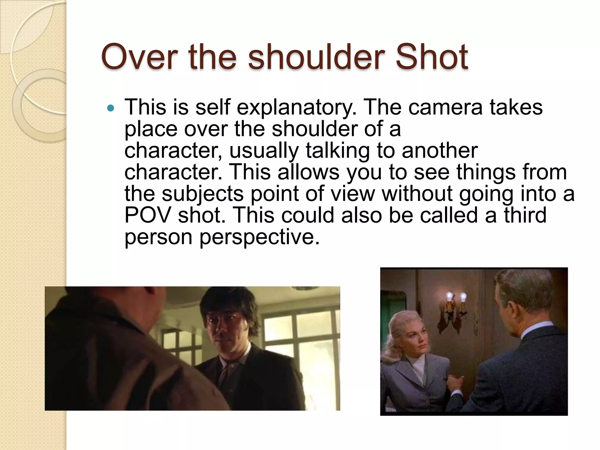Over the shoulder Shot
   This is self explanatory. The camera takes
    place over the shoulder of a
    character, usually talking to another
    character. This allows you to see things from
    the subjects point of view without going into a
    POV shot. This could also be called a third
    person perspective.
 