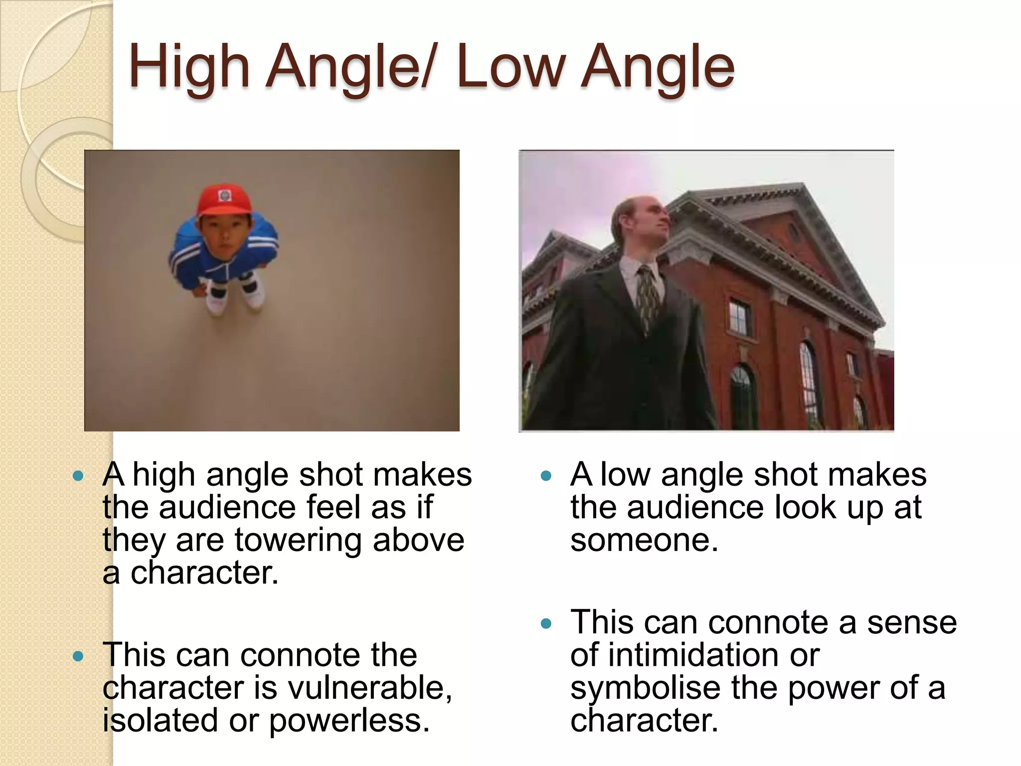 High Angle/ Low Angle




   A high angle shot makes       A low angle shot makes
    the audience feel as if        the audience look up at
    they are towering above        someone.
    a character.
                                  This can connote a sense
   This can connote the           of intimidation or
    character is vulnerable,       symbolise the power of a
    isolated or powerless.         character.
 