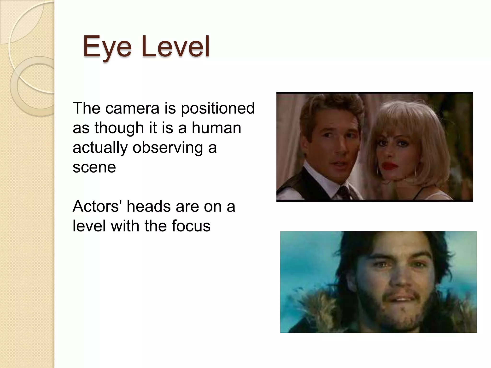 Eye Level
The camera is positioned
as though it is a human
actually observing a
scene

Actors' heads are on a
level with the focus
 