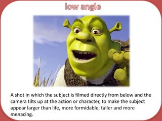 low angleA shot in which the subject is filmed directly from below and the camera tilts up at the action or character, to make the subject appear larger than life, more formidable, taller and more menacing.