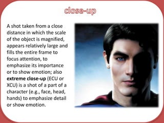 close-upA shot taken from a close distance in which the scale of the object is magnified, appears relatively large and fills the entire frame to focus attention, to emphasize its importance or to show emotion; also extreme close-up (ECU or XCU) is a shot of a part of a character (e.g., face, head, hands) to emphasize detail or show emotion. 