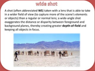 wide shotA shot (often abbreviated WS) taken with a lens that is able to take in a wider field of view (to capture more of the scene's elements or objects) than a regular or normal lens; a wide-angle shot exaggerates the distance or disparity between foreground and background planes, thereby creating greater depth-of-field and keeping all objects in focus.