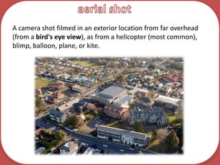 aerial shotA camera shot filmed in an exterior location from far overhead (from a bird's eye view), as from a helicopter (most common), blimp, balloon, plane, or kite.