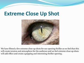 Extreme Close Up Shot
We have filmed a few extreme close up shots for our opening thriller as we feel that this
will create tension and atmosphere for the audience and we feel extreme close up shots
will add effect and create a gripping and interesting thriller opening .
 