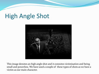 High Angle Shot
This image denotes an high angle shot and it connotes victimisation and being
small and powerless. We have used a couple of these types of shots as we have a
victim as our main character.
 