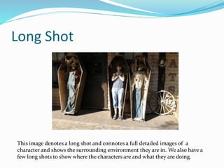 Long Shot
This image denotes a long shot and connotes a full detailed images of a
character and shows the surrounding environment they are in. We also have a
few long shots to show where the characters are and what they are doing.
 