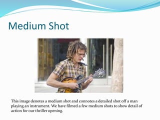Medium Shot
This image denotes a medium shot and connotes a detailed shot off a man
playing an instrument. We have filmed a few medium shots to show detail of
action for our thriller opening.
 