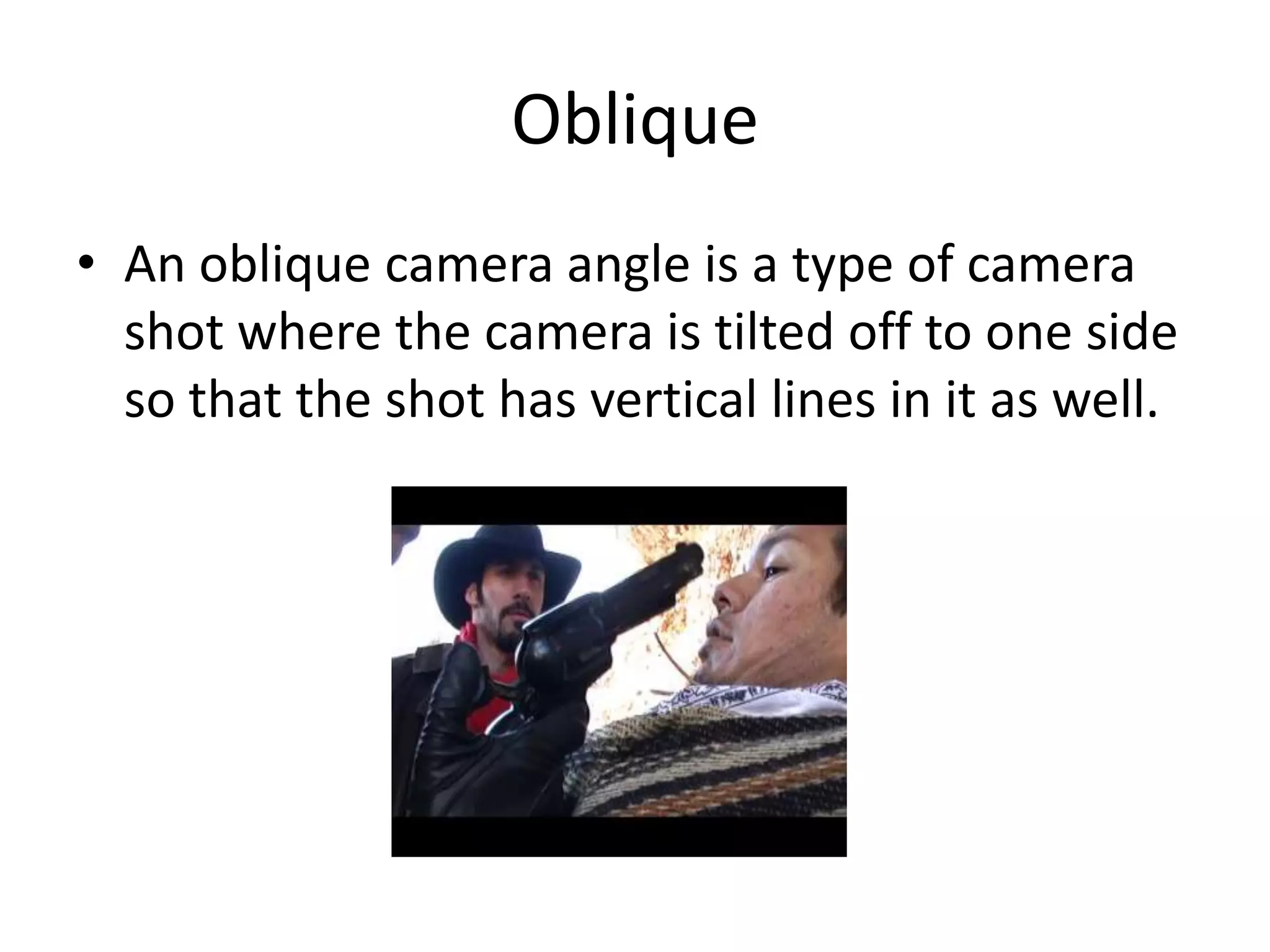Oblique
• An oblique camera angle is a type of camera
shot where the camera is tilted off to one side
so that the shot has vertical lines in it as well.