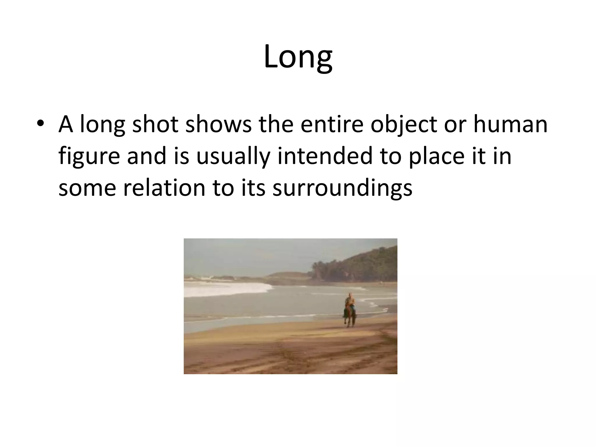 Long
• A long shot shows the entire object or human
figure and is usually intended to place it in
some relation to its surroundings