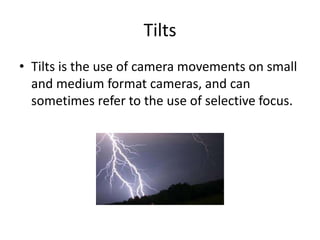 Tilts
• Tilts is the use of camera movements on small
and medium format cameras, and can
sometimes refer to the use of selective focus.