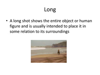 Long
• A long shot shows the entire object or human
figure and is usually intended to place it in
some relation to its surroundings