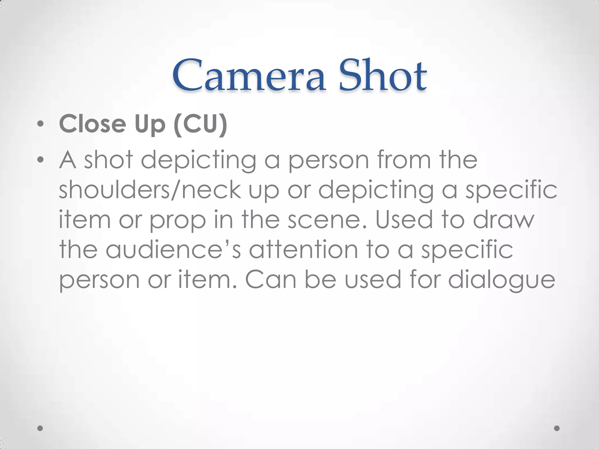 Camera Shot
• Close Up (CU)
• A shot depicting a person from the
shoulders/neck up or depicting a specific
item or prop in the scene. Used to draw
the audience’s attention to a specific
person or item. Can be used for dialogue
 