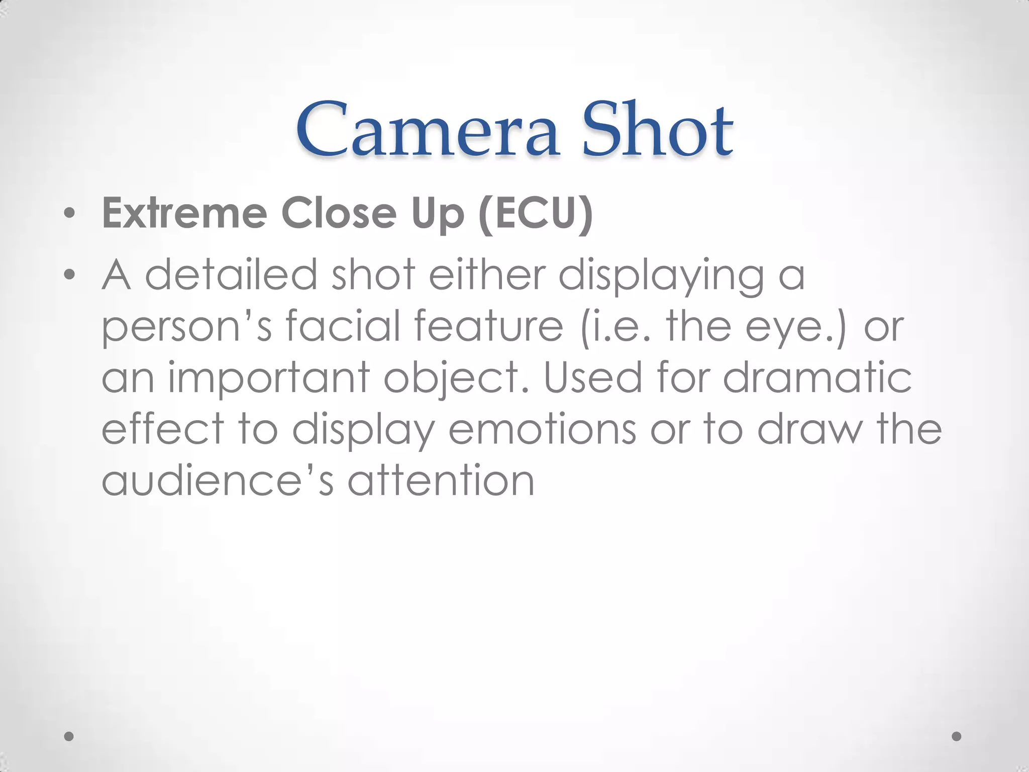 Camera Shot
• Extreme Close Up (ECU)
• A detailed shot either displaying a
person’s facial feature (i.e. the eye.) or
an important object. Used for dramatic
effect to display emotions or to draw the
audience’s attention
 