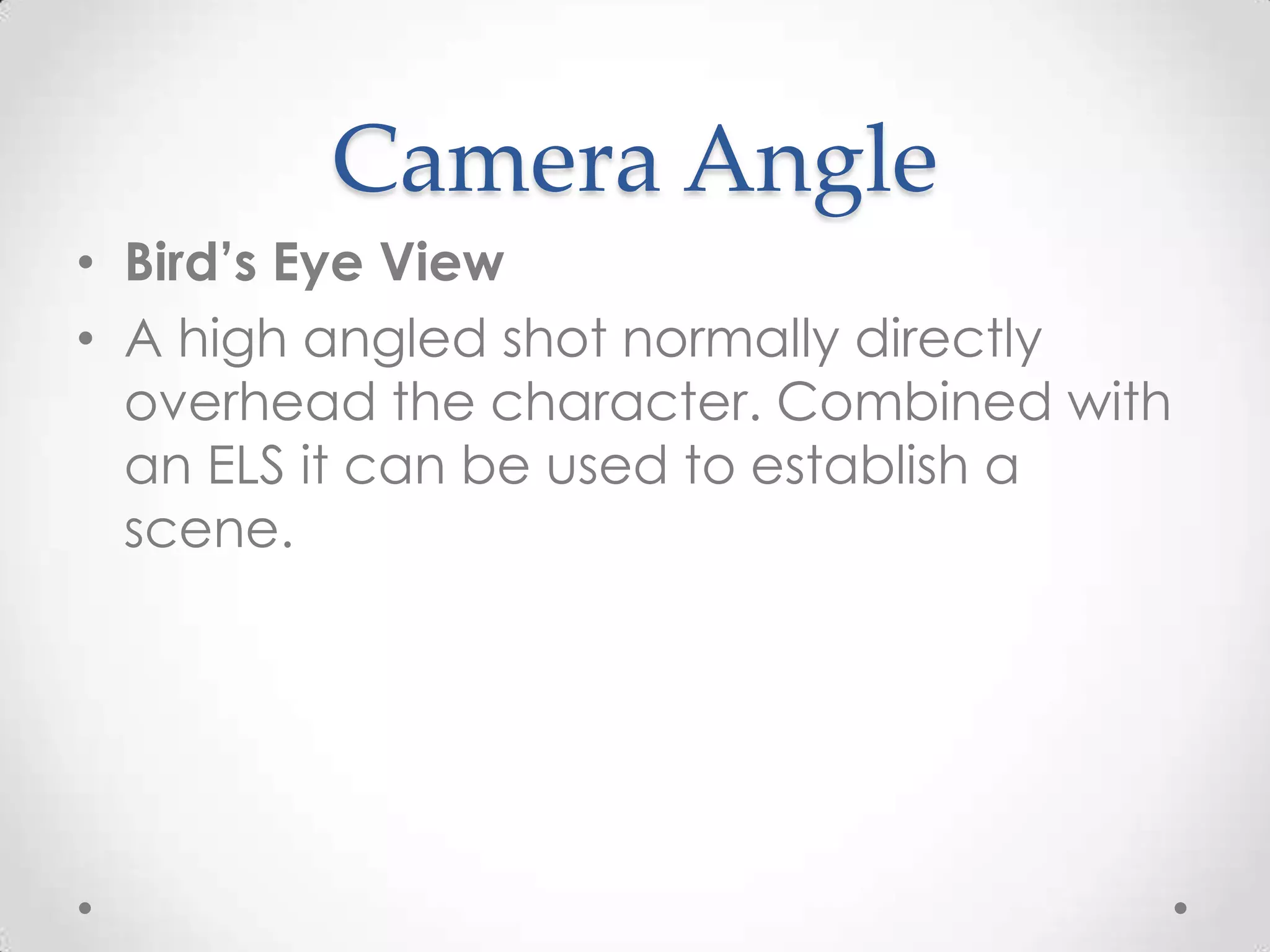 Camera Angle
• Bird’s Eye View
• A high angled shot normally directly
overhead the character. Combined with
an ELS it can be used to establish a
scene.
 
