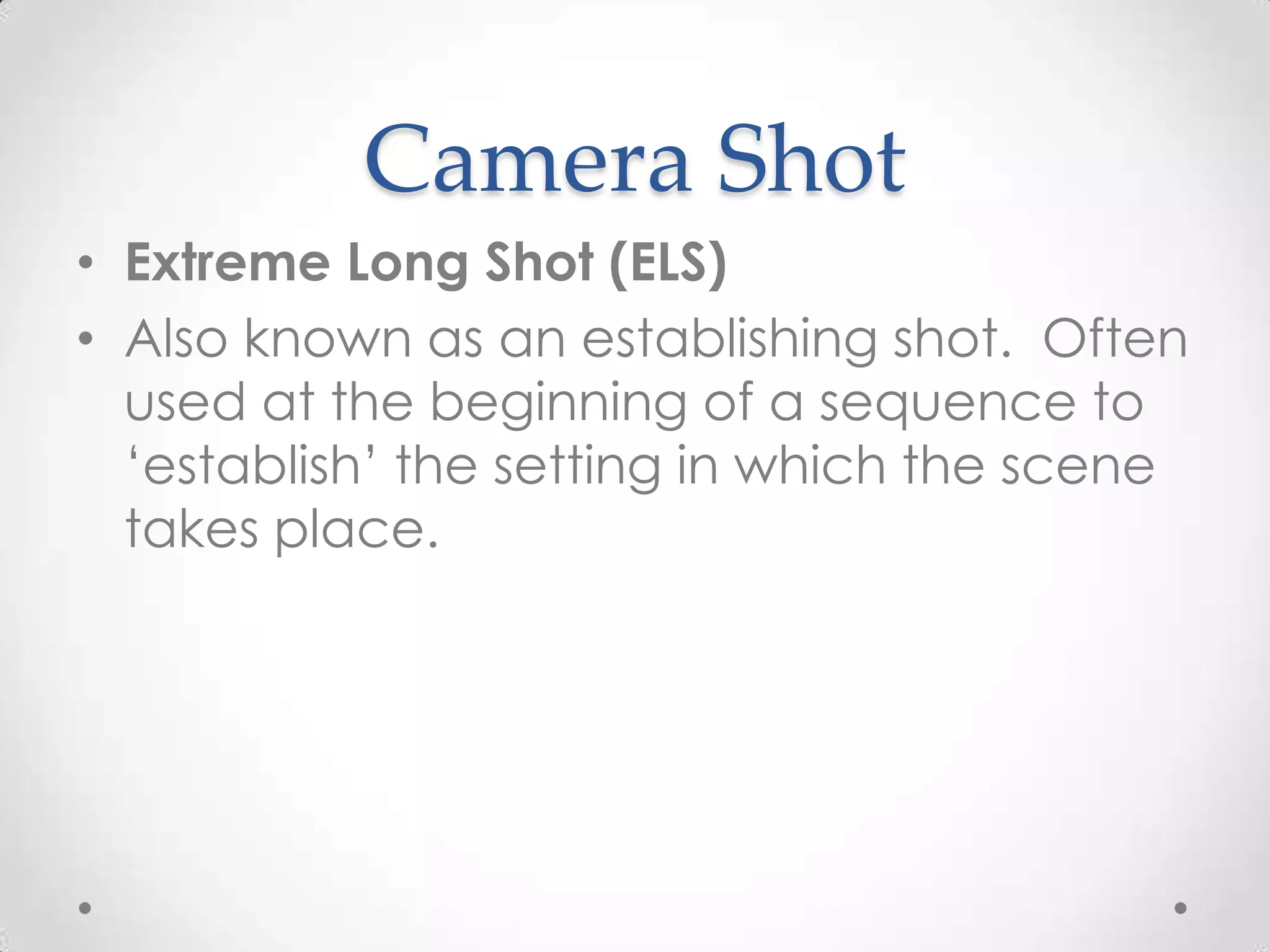 Camera Shot
• Extreme Long Shot (ELS)
• Also known as an establishing shot. Often
used at the beginning of a sequence to
‘establish’ the setting in which the scene
takes place.
 