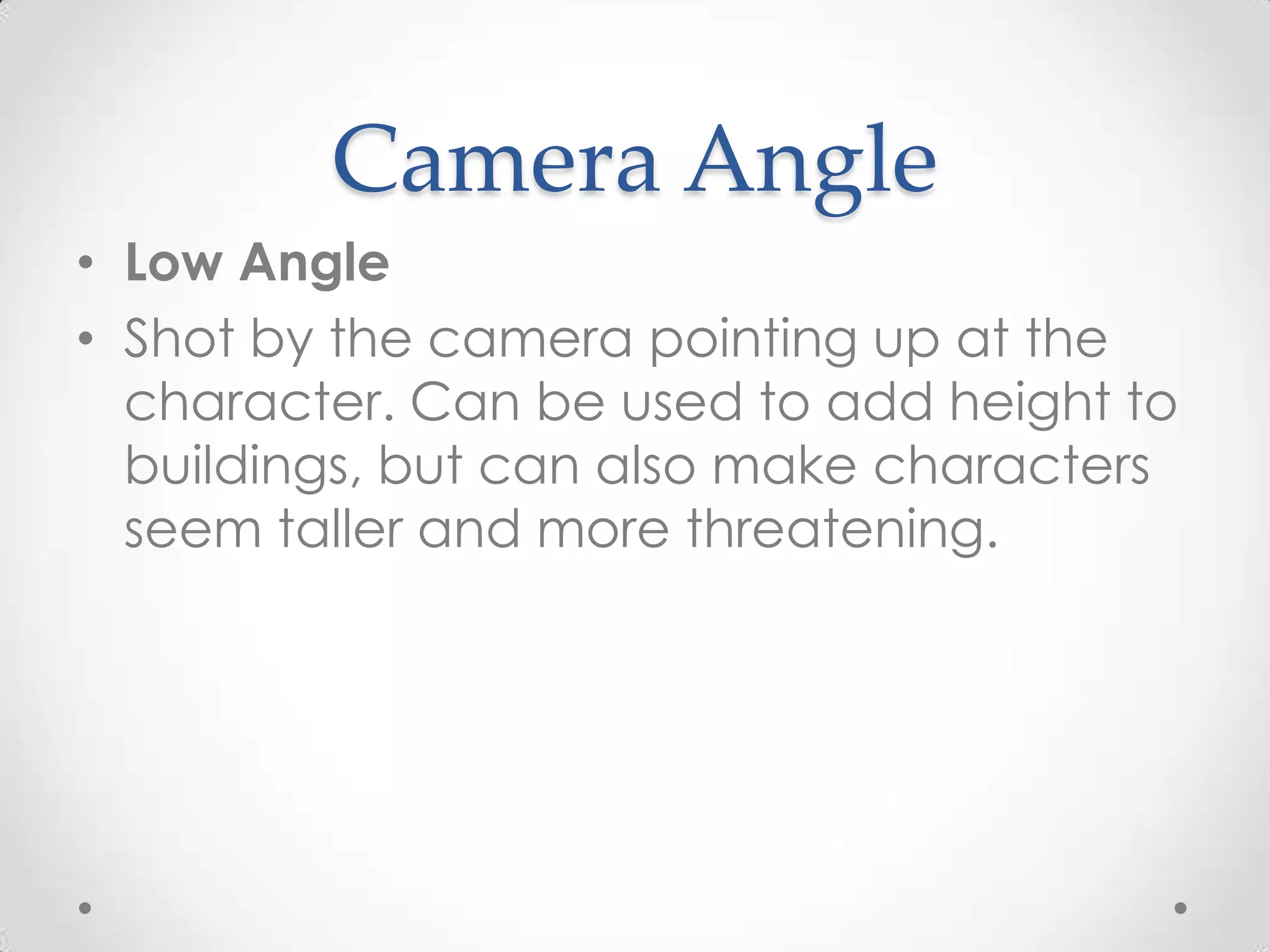 Camera Angle
• Low Angle
• Shot by the camera pointing up at the
character. Can be used to add height to
buildings, but can also make characters
seem taller and more threatening.
 