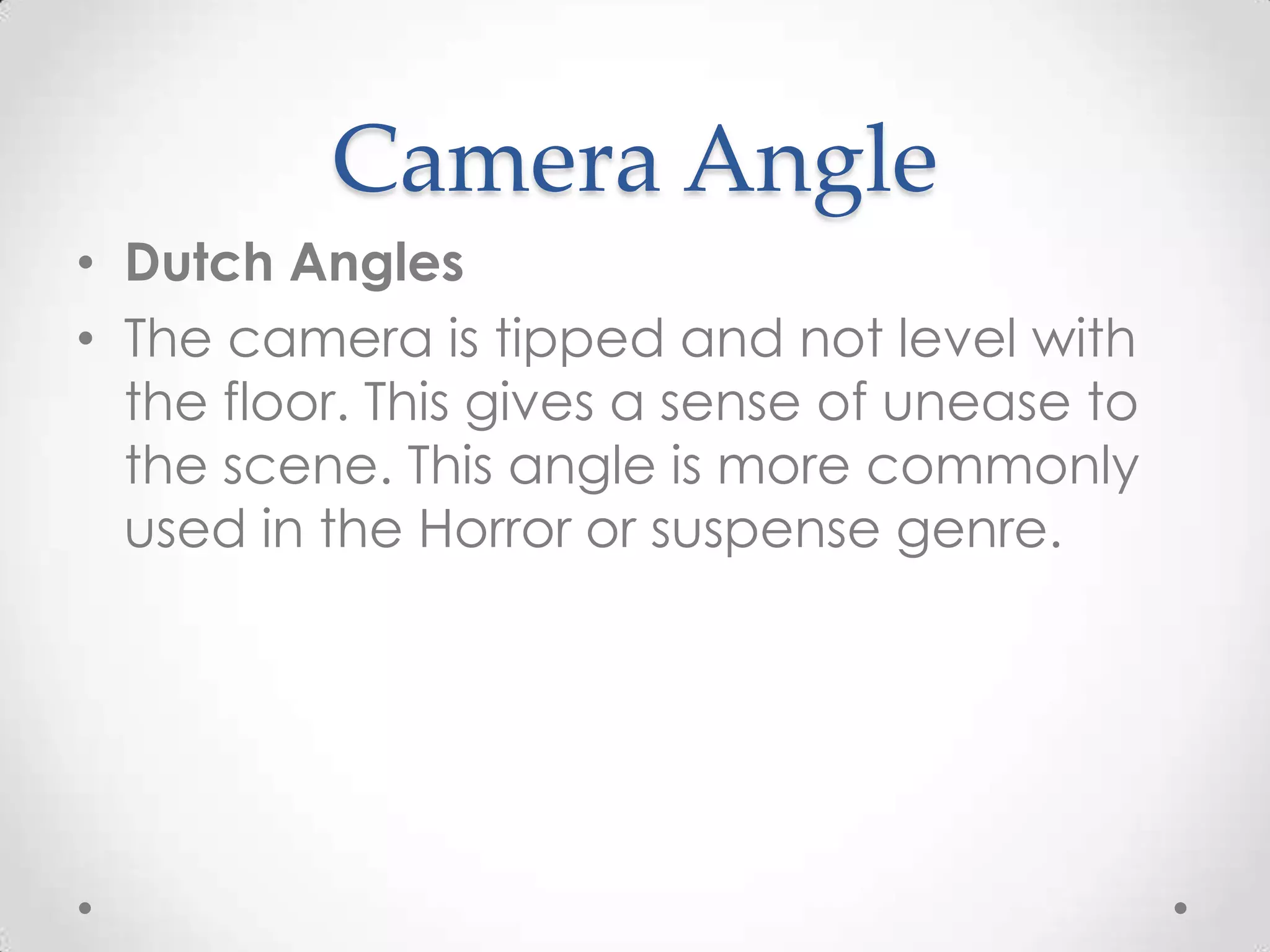 Camera Angle
• Dutch Angles
• The camera is tipped and not level with
the floor. This gives a sense of unease to
the scene. This angle is more commonly
used in the Horror or suspense genre.
 