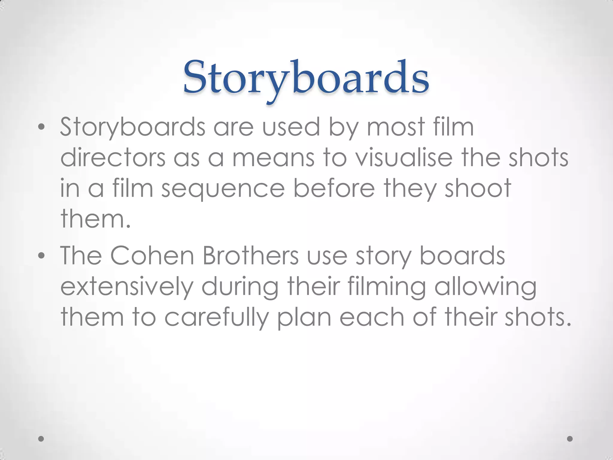 Storyboards
• Storyboards are used by most film
directors as a means to visualise the shots
in a film sequence before they shoot
them.
• The Cohen Brothers use story boards
extensively during their filming allowing
them to carefully plan each of their shots.
 