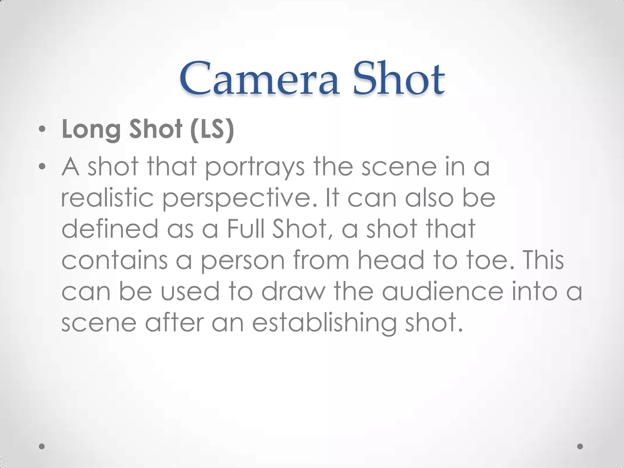 Camera Shot
• Long Shot (LS)
• A shot that portrays the scene in a
realistic perspective. It can also be
defined as a Full Shot, a shot that
contains a person from head to toe. This
can be used to draw the audience into a
scene after an establishing shot.
 