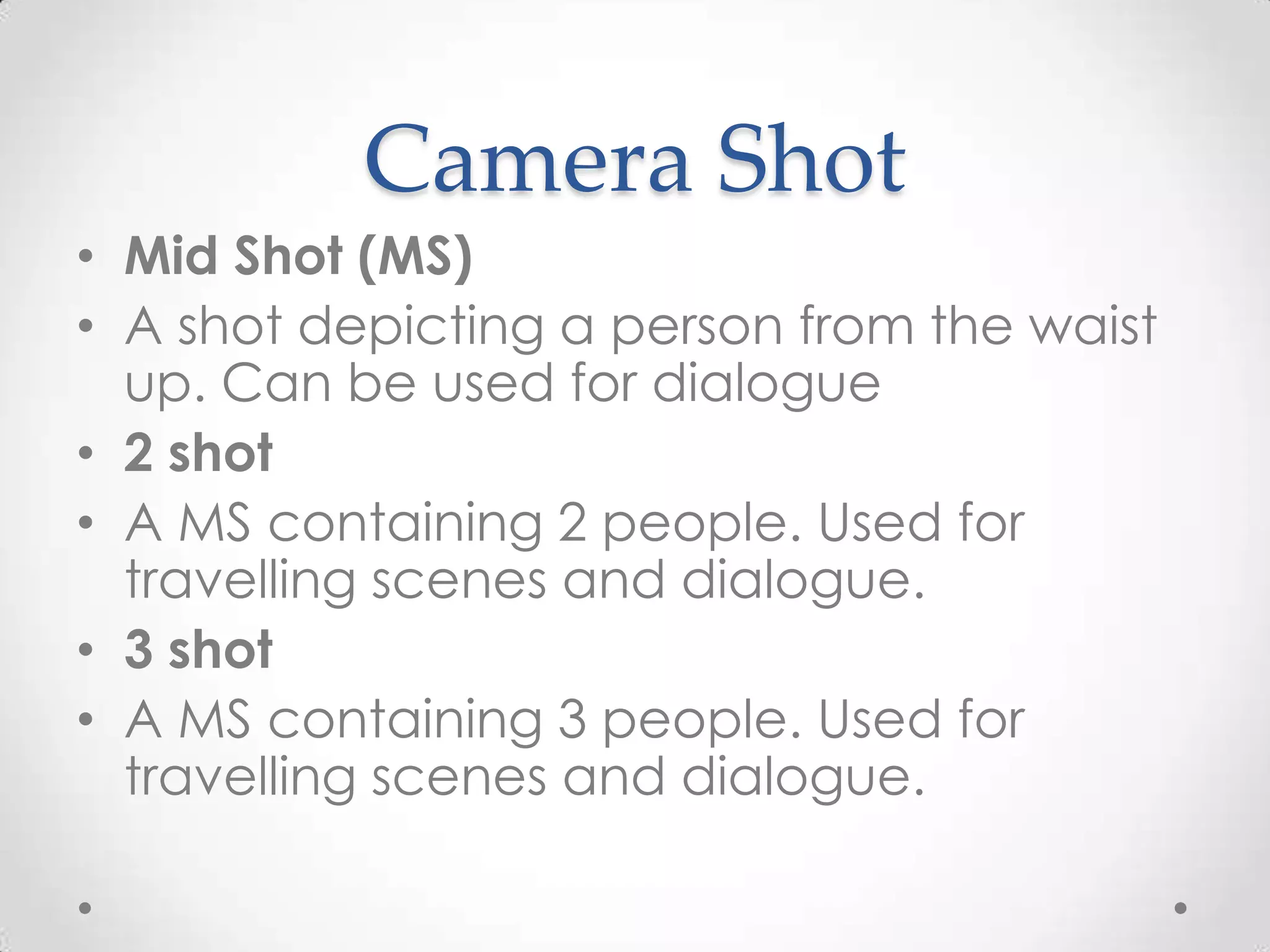 Camera Shot
• Mid Shot (MS)
• A shot depicting a person from the waist
up. Can be used for dialogue
• 2 shot
• A MS containing 2 people. Used for
travelling scenes and dialogue.
• 3 shot
• A MS containing 3 people. Used for
travelling scenes and dialogue.
 