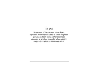Tilt Shot
Movement of the camera up or down;
upwards movement is used to show height or
power, and can show a character look
upwards at another character when used in
conjunction with a point-of-view shot.
 